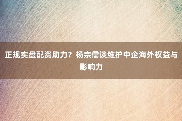 正规实盘配资助力？杨宗儒谈维护中企海外权益与影响力