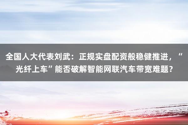 全国人大代表刘武：正规实盘配资般稳健推进，“光纤上车”能否破解智能网联汽车带宽难题？