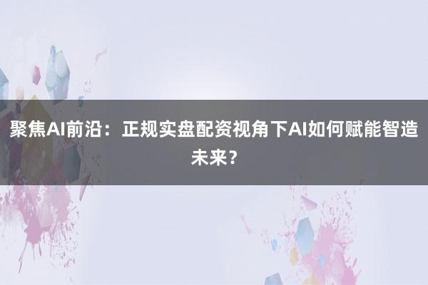 聚焦AI前沿：正规实盘配资视角下AI如何赋能智造未来？