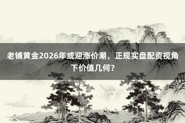 老铺黄金2026年或迎涨价潮，正规实盘配资视角下价值几何？