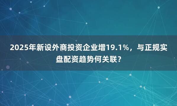 2025年新设外商投资企业增19.1%，与正规实盘配资趋势何关联？