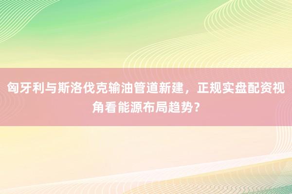 匈牙利与斯洛伐克输油管道新建，正规实盘配资视角看能源布局趋势？