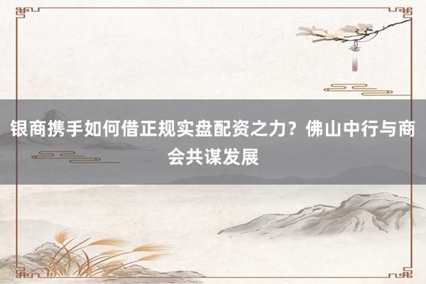 银商携手如何借正规实盘配资之力？佛山中行与商会共谋发展