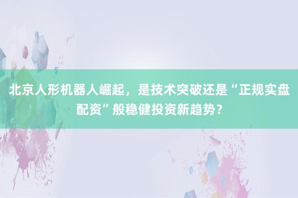 北京人形机器人崛起，是技术突破还是“正规实盘配资”般稳健投资新趋势？