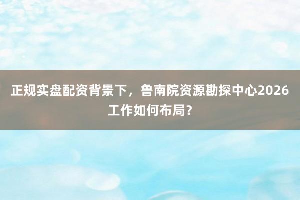 正规实盘配资背景下，鲁南院资源勘探中心2026工作如何布局？