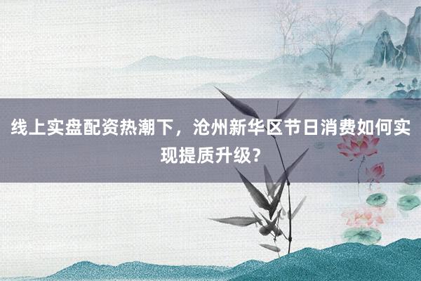 线上实盘配资热潮下，沧州新华区节日消费如何实现提质升级？