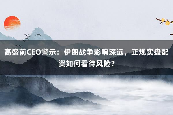 高盛前CEO警示：伊朗战争影响深远，正规实盘配资如何看待风险？