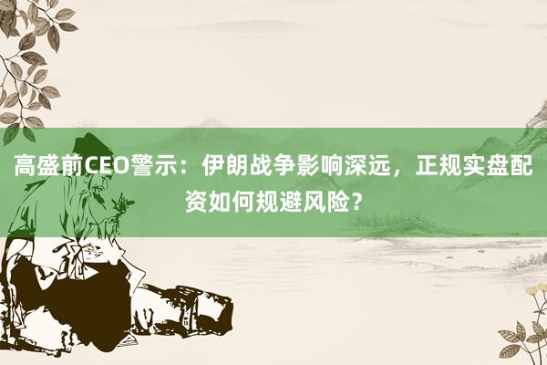 高盛前CEO警示：伊朗战争影响深远，正规实盘配资如何规避风险？