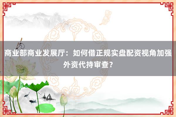 商业部商业发展厅：如何借正规实盘配资视角加强外资代持审查？