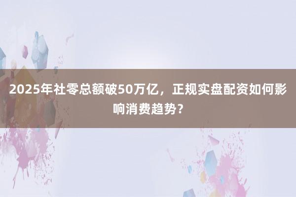 2025年社零总额破50万亿，正规实盘配资如何影响消费趋势？