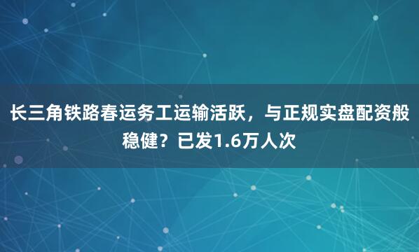 长三角铁路春运务工运输活跃，与正规实盘配资般稳健？已发1.6万人次
