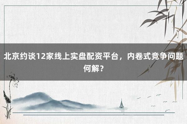 北京约谈12家线上实盘配资平台，内卷式竞争问题何解？