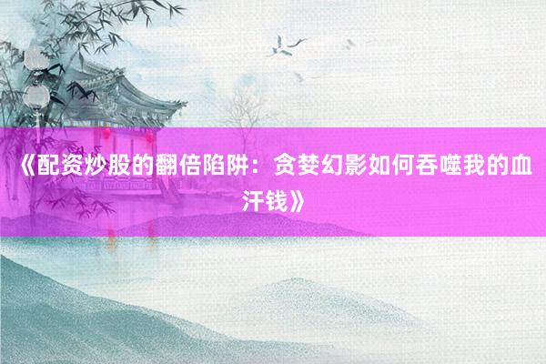 《配资炒股的翻倍陷阱：贪婪幻影如何吞噬我的血汗钱》