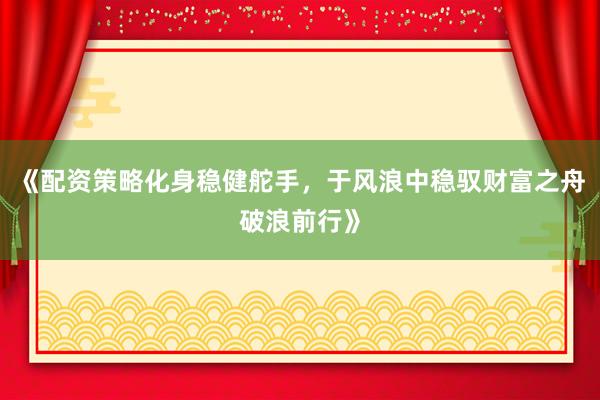 《配资策略化身稳健舵手，于风浪中稳驭财富之舟破浪前行》