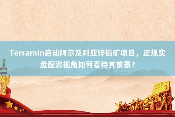 Terramin启动阿尔及利亚锌铅矿项目，正规实盘配资视角如何看待其前景？