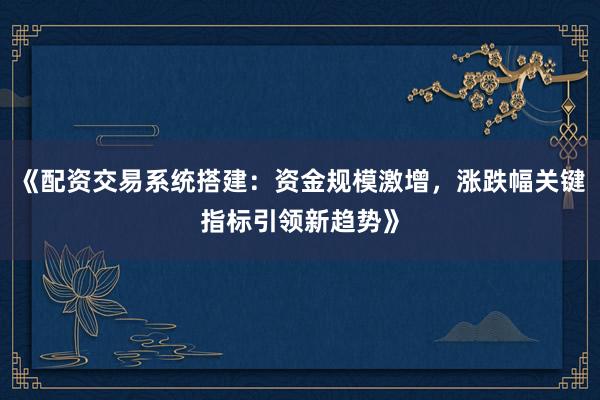 《配资交易系统搭建：资金规模激增，涨跌幅关键指标引领新趋势》