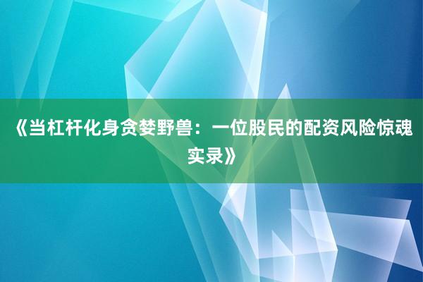 《当杠杆化身贪婪野兽：一位股民的配资风险惊魂实录》