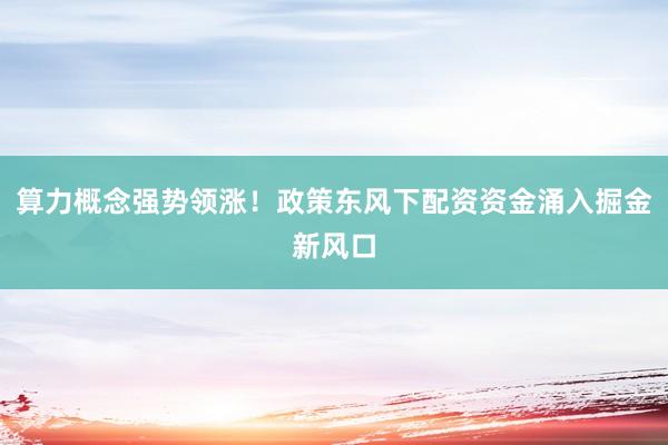 算力概念强势领涨！政策东风下配资资金涌入掘金新风口