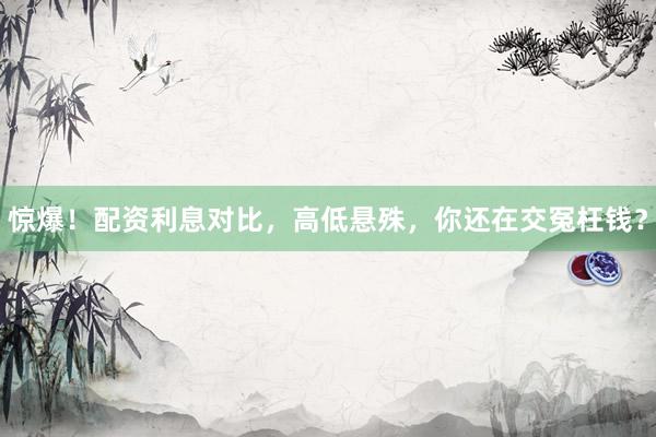 惊爆！配资利息对比，高低悬殊，你还在交冤枉钱？