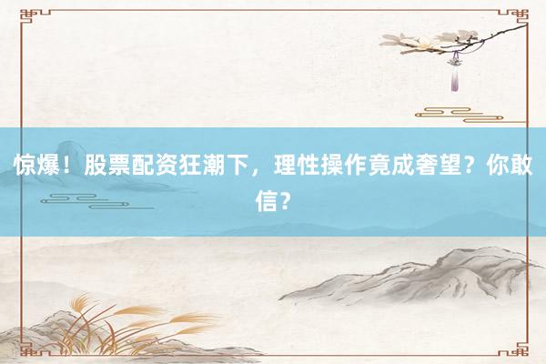 惊爆！股票配资狂潮下，理性操作竟成奢望？你敢信？