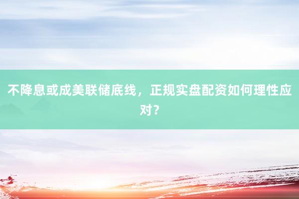 不降息或成美联储底线，正规实盘配资如何理性应对？