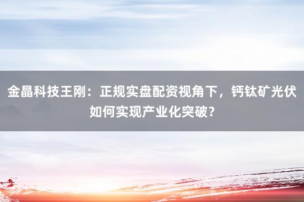 金晶科技王刚：正规实盘配资视角下，钙钛矿光伏如何实现产业化突破？