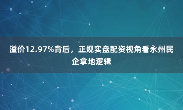 溢价12.97%背后，正规实盘配资视角看永州民企拿地逻辑
