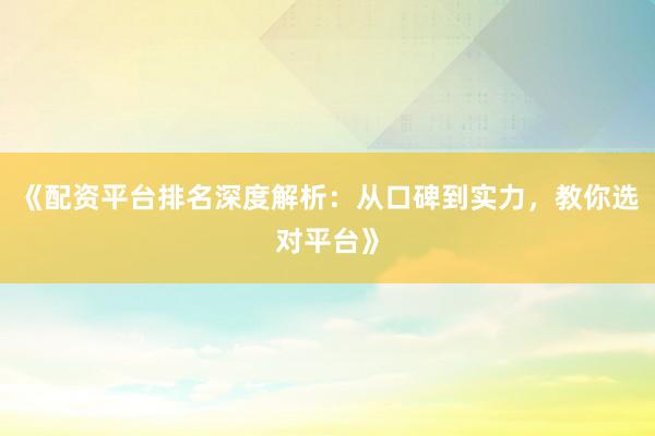 《配资平台排名深度解析：从口碑到实力，教你选对平台》