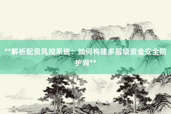 **解析配资风控系统：如何构建多层级资金安全防护网**