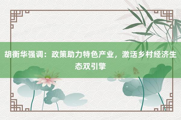 胡衡华强调：政策助力特色产业，激活乡村经济生态双引擎