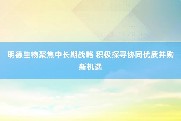 明德生物聚焦中长期战略 积极探寻协同优质并购新机遇