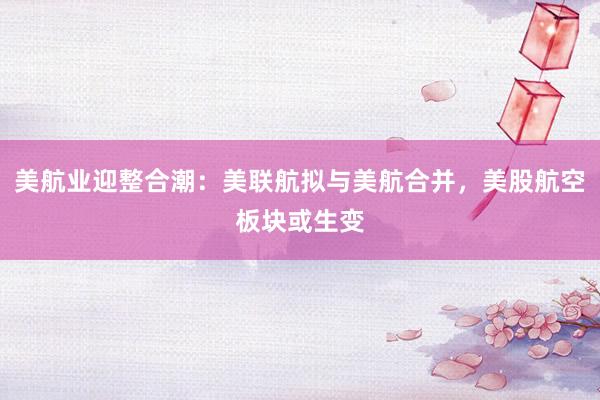 美航业迎整合潮：美联航拟与美航合并，美股航空板块或生变