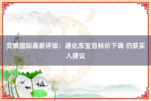 交银国际最新评级：通化东宝目标价下调 仍获买入建议