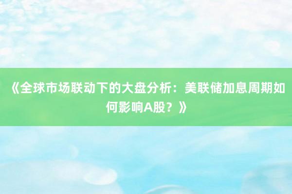 《全球市场联动下的大盘分析：美联储加息周期如何影响A股？》