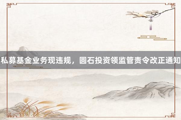 私募基金业务现违规,圆石投资领监管责令改正通知
