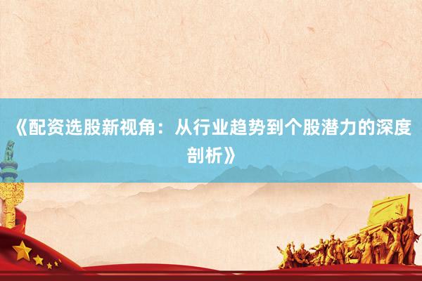 《配资选股新视角：从行业趋势到个股潜力的深度剖析》