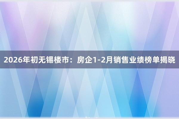 2026年初无锡楼市：房企1-2月销售业绩榜单揭晓
