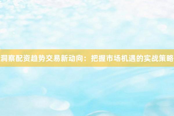 洞察配资趋势交易新动向：把握市场机遇的实战策略
