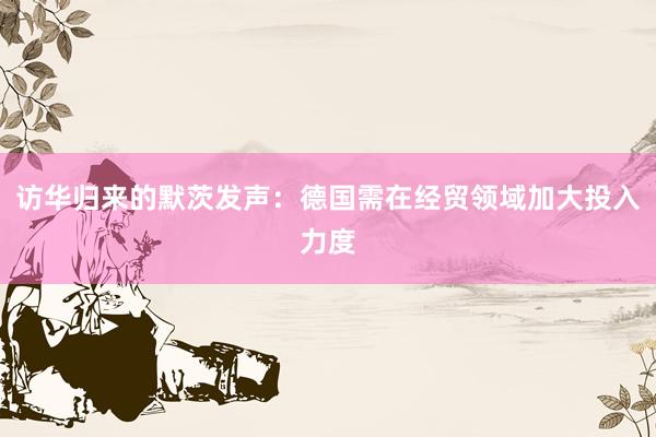 访华归来的默茨发声：德国需在经贸领域加大投入力度