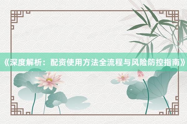 《深度解析：配资使用方法全流程与风险防控指南》