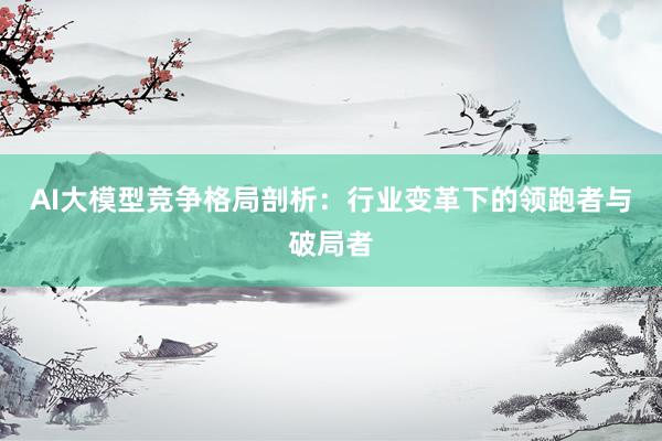 AI大模型竞争格局剖析：行业变革下的领跑者与破局者