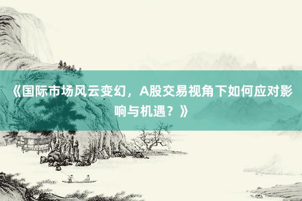 《国际市场风云变幻，A股交易视角下如何应对影响与机遇？》