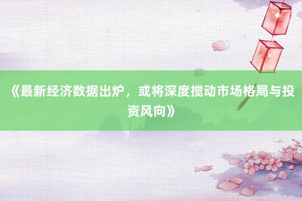 《最新经济数据出炉，或将深度搅动市场格局与投资风向》