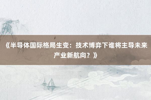 《半导体国际格局生变：技术博弈下谁将主导未来产业新航向？》