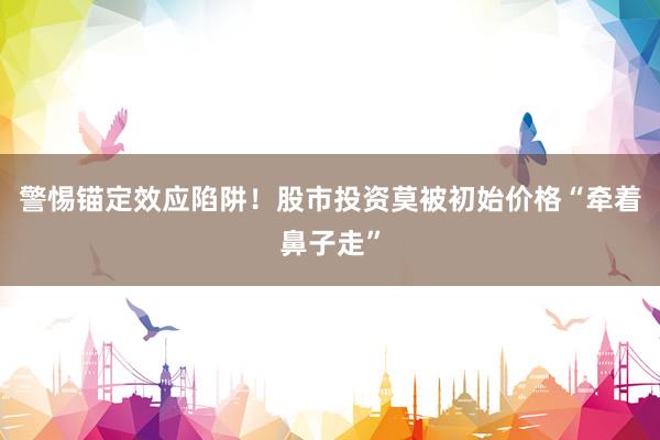 警惕锚定效应陷阱！股市投资莫被初始价格“牵着鼻子走”