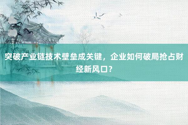 突破产业链技术壁垒成关键，企业如何破局抢占财经新风口？