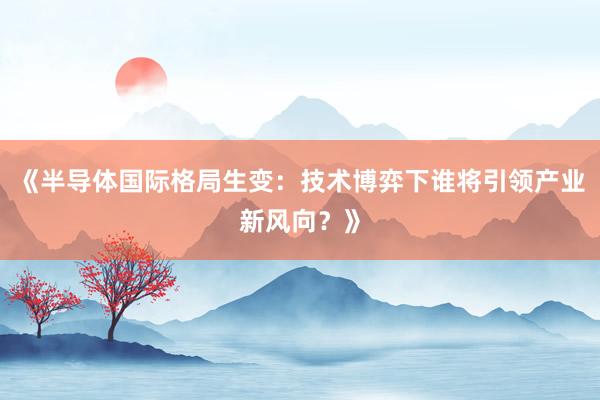 《半导体国际格局生变：技术博弈下谁将引领产业新风向？》