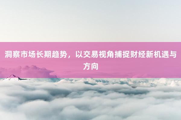 洞察市场长期趋势，以交易视角捕捉财经新机遇与方向