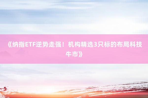 《纳指ETF逆势走强！机构精选3只标的布局科技牛市》
