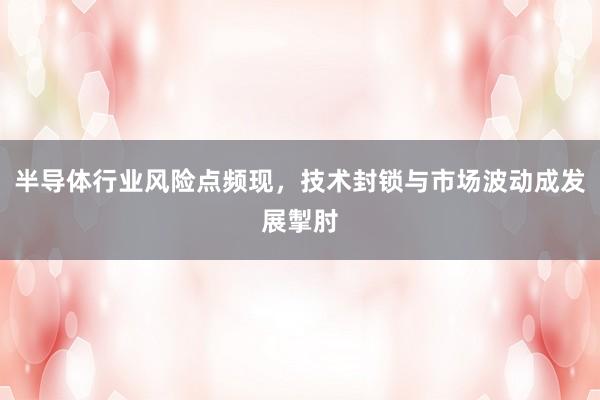 半导体行业风险点频现，技术封锁与市场波动成发展掣肘